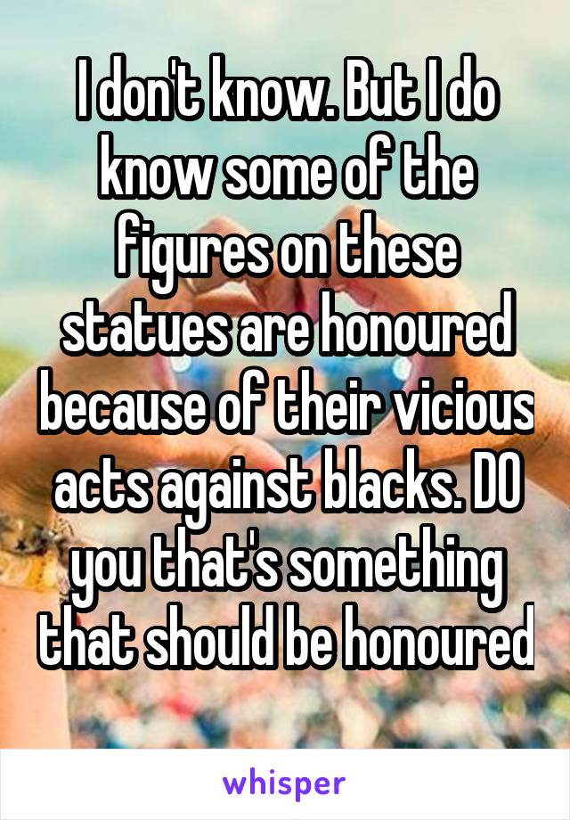 I don't know. But I do know some of the figures on these statues are honoured because of their vicious acts against blacks. DO you that's something that should be honoured 