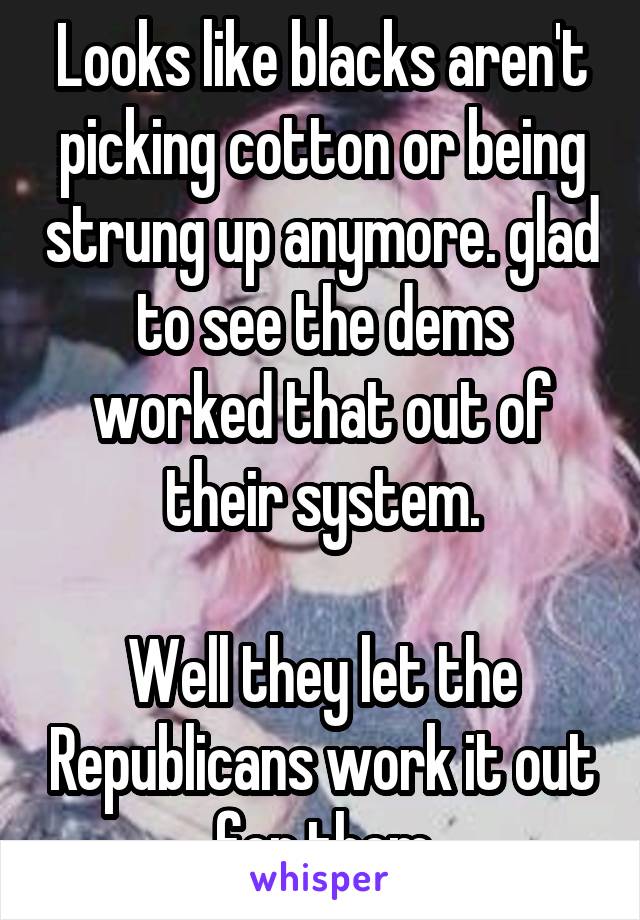 Looks like blacks aren't picking cotton or being strung up anymore. glad to see the dems worked that out of their system.

Well they let the Republicans work it out for them