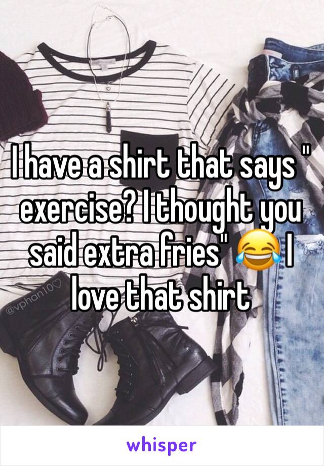 I have a shirt that says " exercise? I thought you said extra fries" 😂 I love that shirt