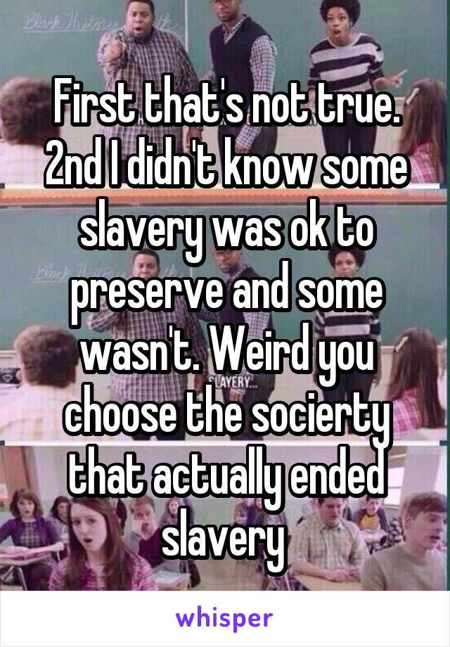 First that's not true. 2nd I didn't know some slavery was ok to preserve and some wasn't. Weird you choose the socierty that actually ended slavery 