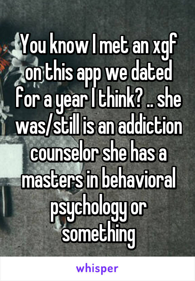 You know I met an xgf on this app we dated for a year I think? .. she was/still is an addiction counselor she has a masters in behavioral psychology or something