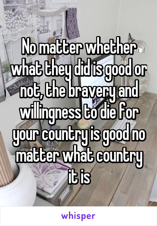 No matter whether what they did is good or not, the bravery and willingness to die for your country is good no matter what country it is