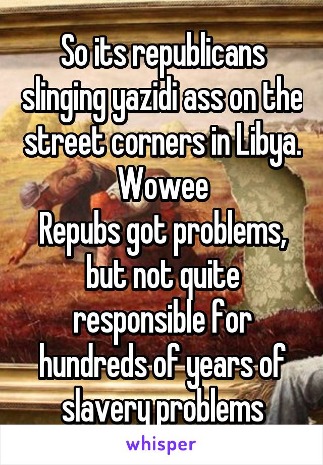 So its republicans slinging yazidi ass on the street corners in Libya. Wowee
Repubs got problems, but not quite responsible for hundreds of years of slavery problems