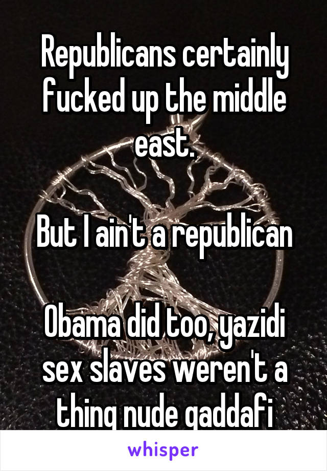 Republicans certainly fucked up the middle east.

But I ain't a republican

Obama did too, yazidi sex slaves weren't a thing nude gaddafi