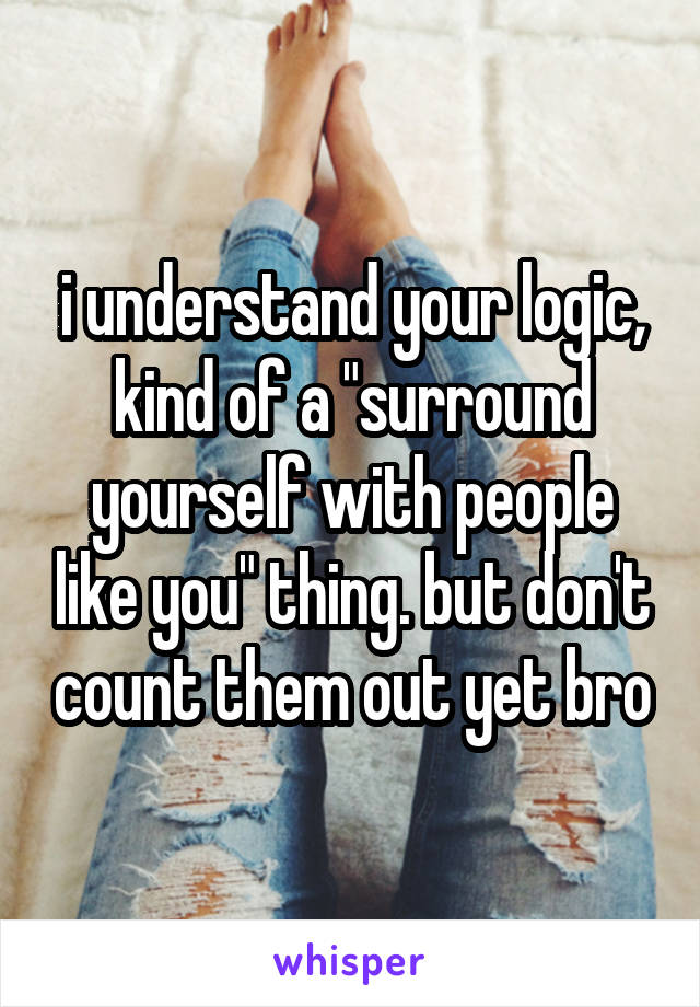i understand your logic, kind of a "surround yourself with people like you" thing. but don't count them out yet bro