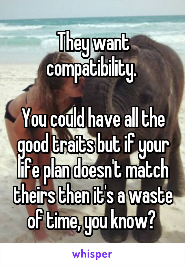 They want compatibility. 

You could have all the good traits but if your life plan doesn't match theirs then it's a waste of time, you know? 