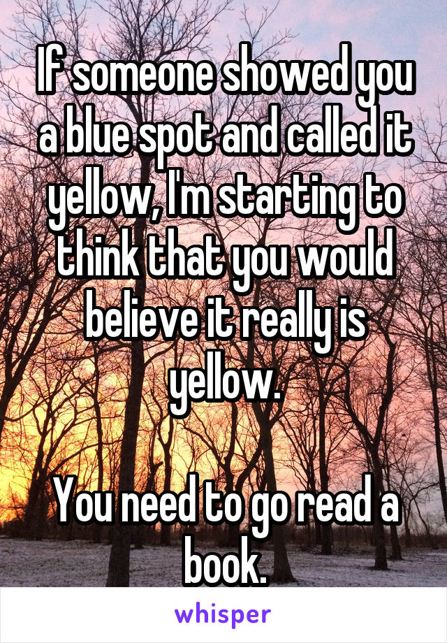 If someone showed you a blue spot and called it yellow, I'm starting to think that you would believe it really is yellow.

You need to go read a book.