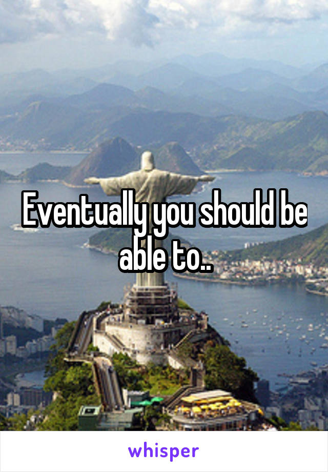 Eventually you should be able to..