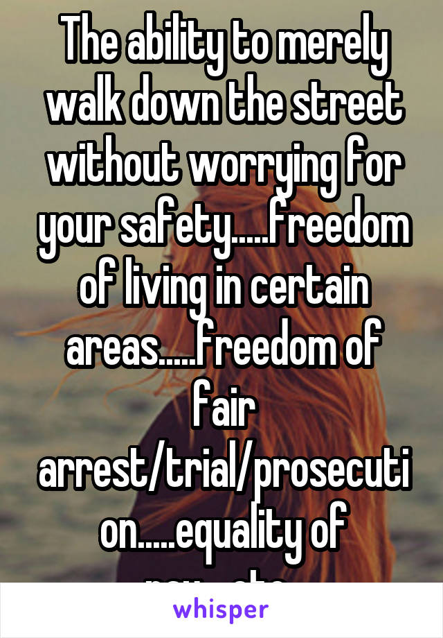 The ability to merely walk down the street without worrying for your safety.....freedom of living in certain areas.....freedom of fair arrest/trial/prosecution.....equality of pay....etc. 