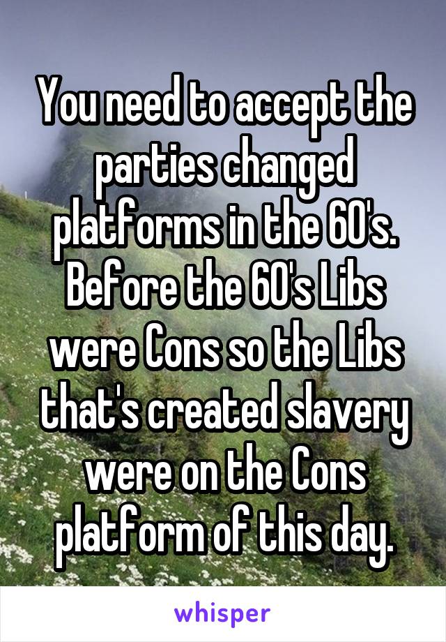 You need to accept the parties changed platforms in the 60's. Before the 60's Libs were Cons so the Libs that's created slavery were on the Cons platform of this day.