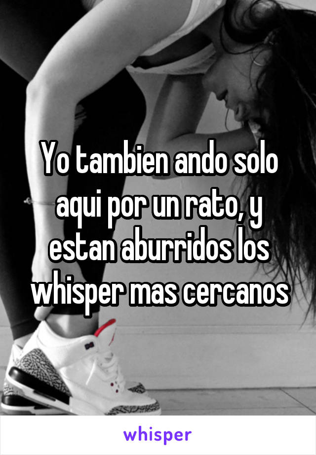 Yo tambien ando solo aqui por un rato, y estan aburridos los whisper mas cercanos