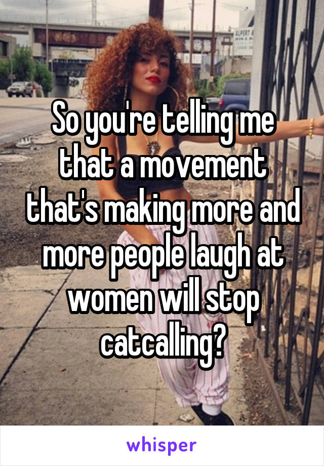 So you're telling me that a movement that's making more and more people laugh at women will stop catcalling?