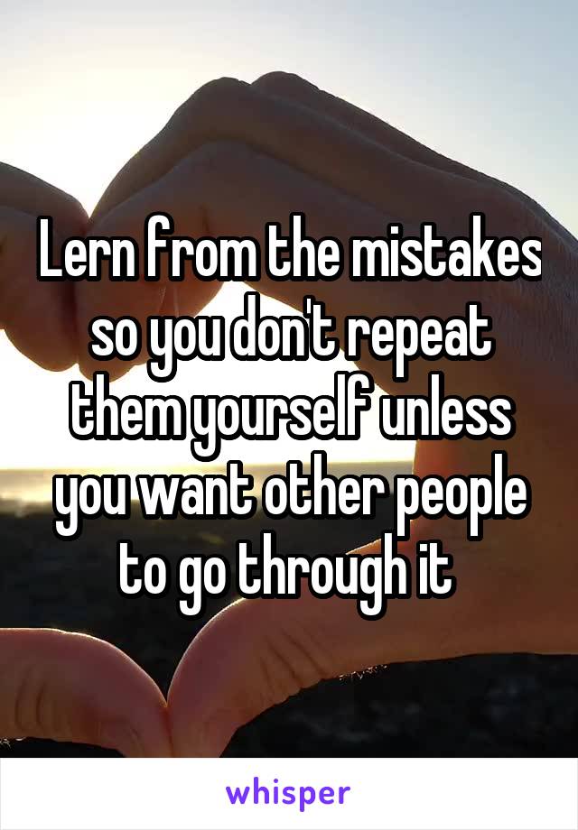 Lern from the mistakes so you don't repeat them yourself unless you want other people to go through it 