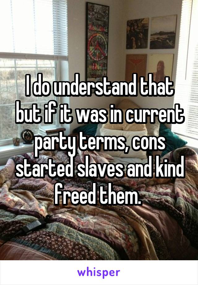 I do understand that but if it was in current party terms, cons started slaves and kind freed them. 