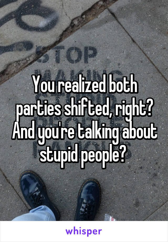 You realized both parties shifted, right? And you're talking about stupid people? 