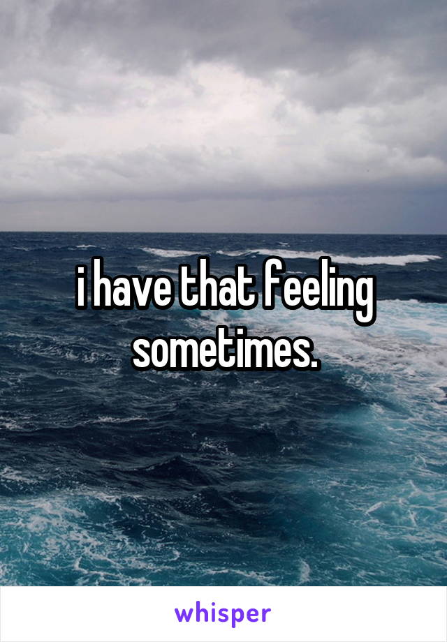 i have that feeling sometimes.