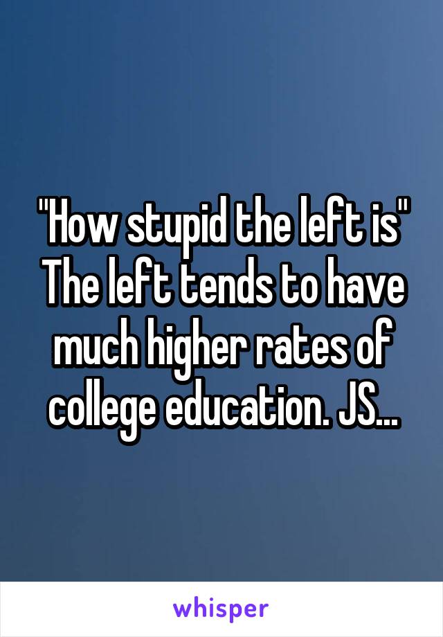 "How stupid the left is"
The left tends to have much higher rates of college education. JS...