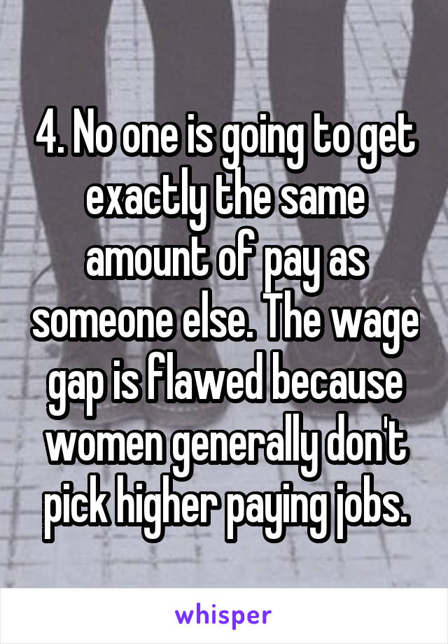 4. No one is going to get exactly the same amount of pay as someone else. The wage gap is flawed because women generally don't pick higher paying jobs.