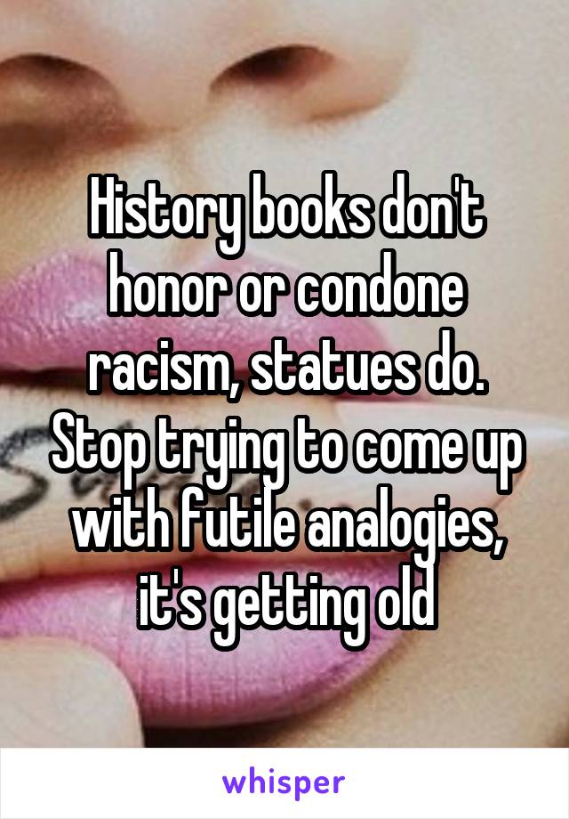 History books don't honor or condone racism, statues do. Stop trying to come up with futile analogies, it's getting old