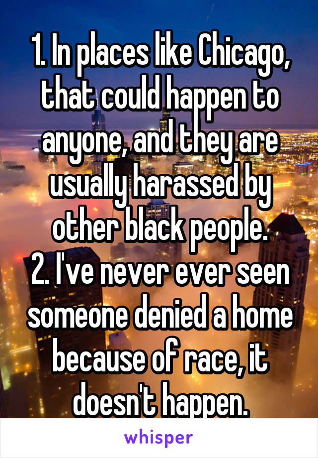 1. In places like Chicago, that could happen to anyone, and they are usually harassed by other black people.
2. I've never ever seen someone denied a home because of race, it doesn't happen.