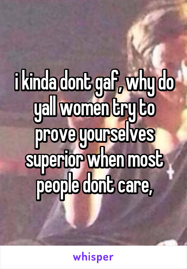 i kinda dont gaf, why do yall women try to prove yourselves superior when most people dont care,