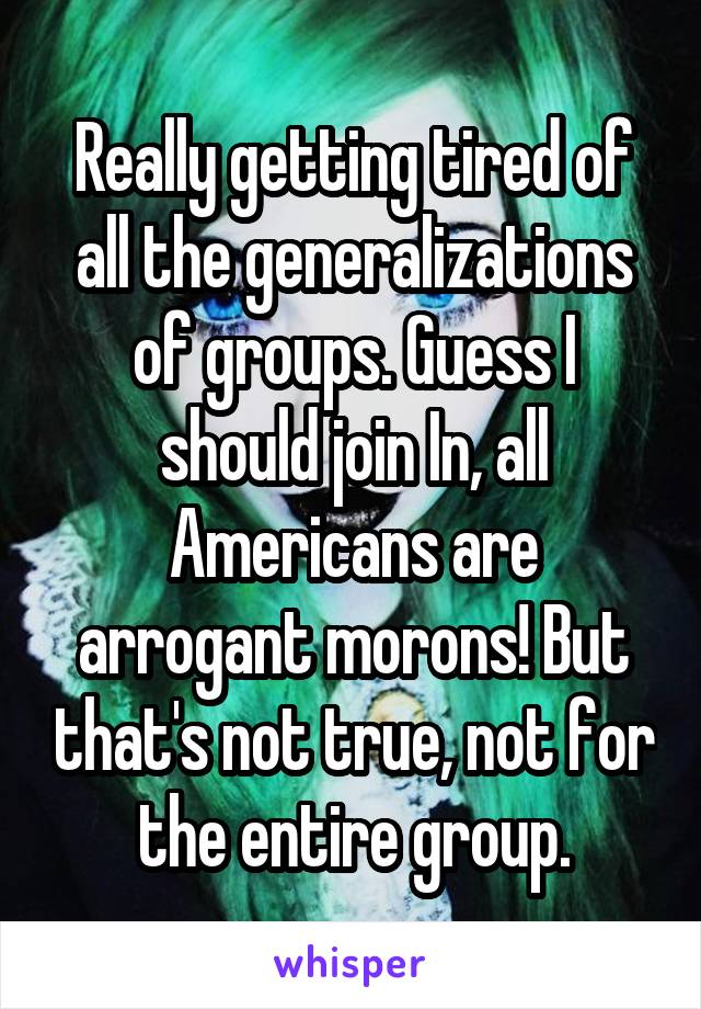 Really getting tired of all the generalizations of groups. Guess I should join In, all Americans are arrogant morons! But that's not true, not for the entire group.