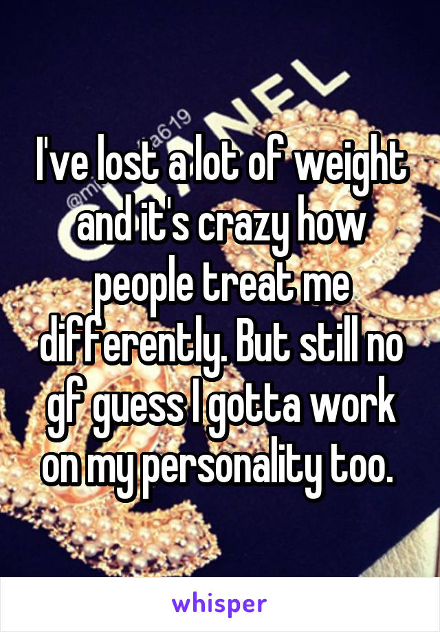 I've lost a lot of weight and it's crazy how people treat me differently. But still no gf guess I gotta work on my personality too. 