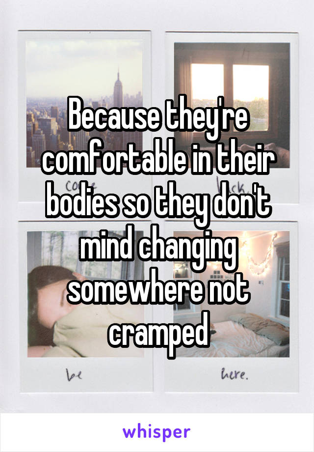 Because they're comfortable in their bodies so they don't mind changing somewhere not cramped