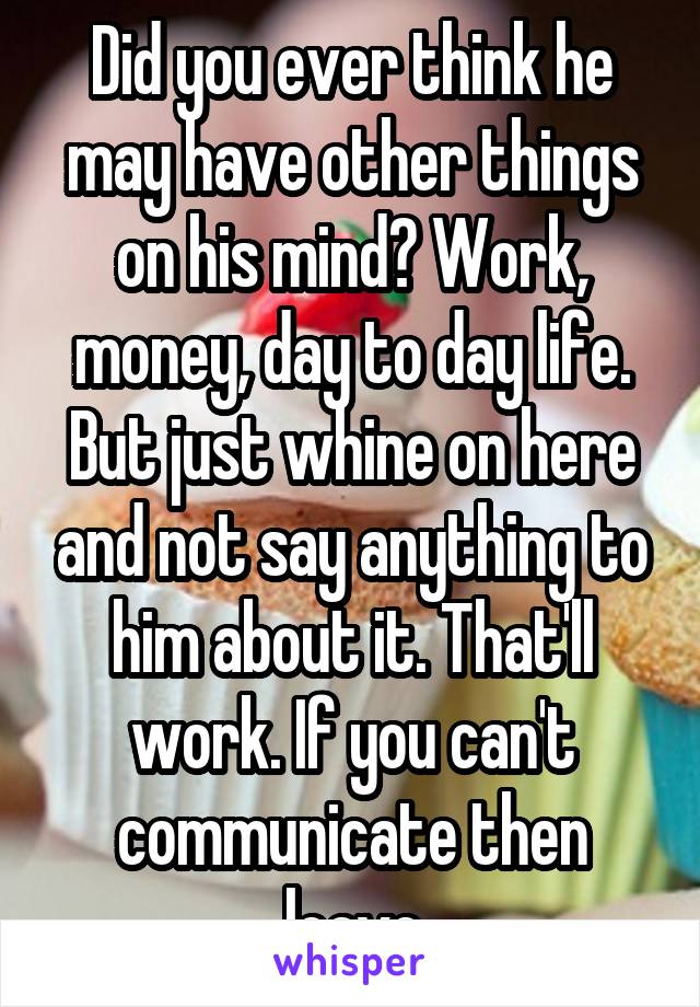 Did you ever think he may have other things on his mind? Work, money, day to day life.
But just whine on here and not say anything to him about it. That'll work. If you can't communicate then leave