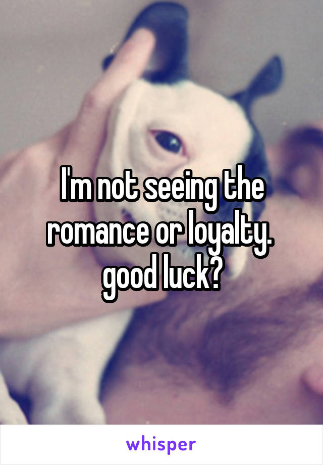I'm not seeing the romance or loyalty. 
good luck?