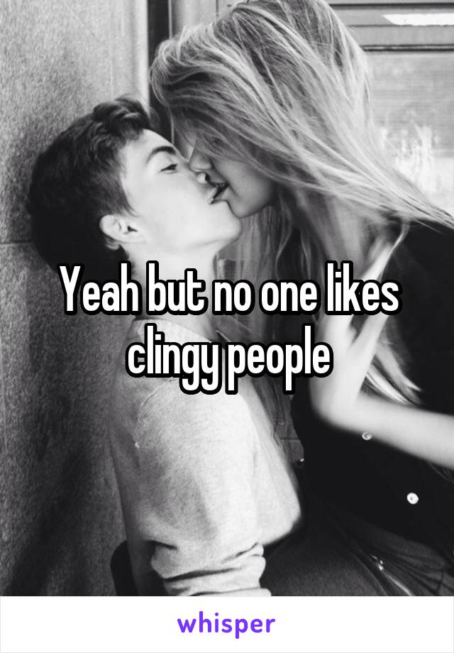 Yeah but no one likes clingy people