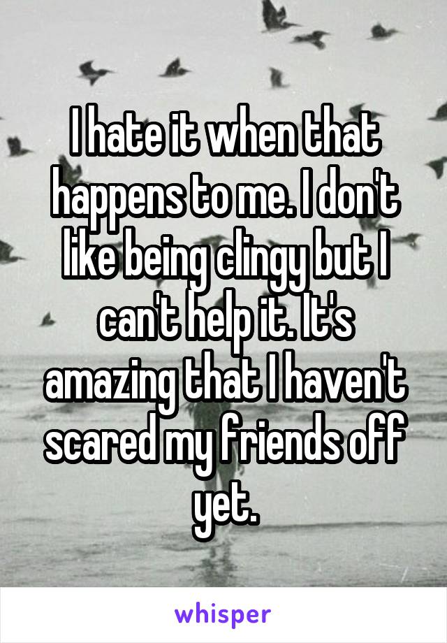 I hate it when that happens to me. I don't like being clingy but I can't help it. It's amazing that I haven't scared my friends off yet.