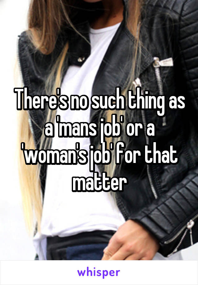 There's no such thing as a 'mans job' or a 'woman's job' for that matter
