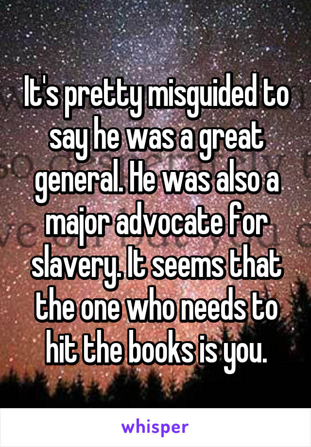 It's pretty misguided to say he was a great general. He was also a major advocate for slavery. It seems that the one who needs to hit the books is you.