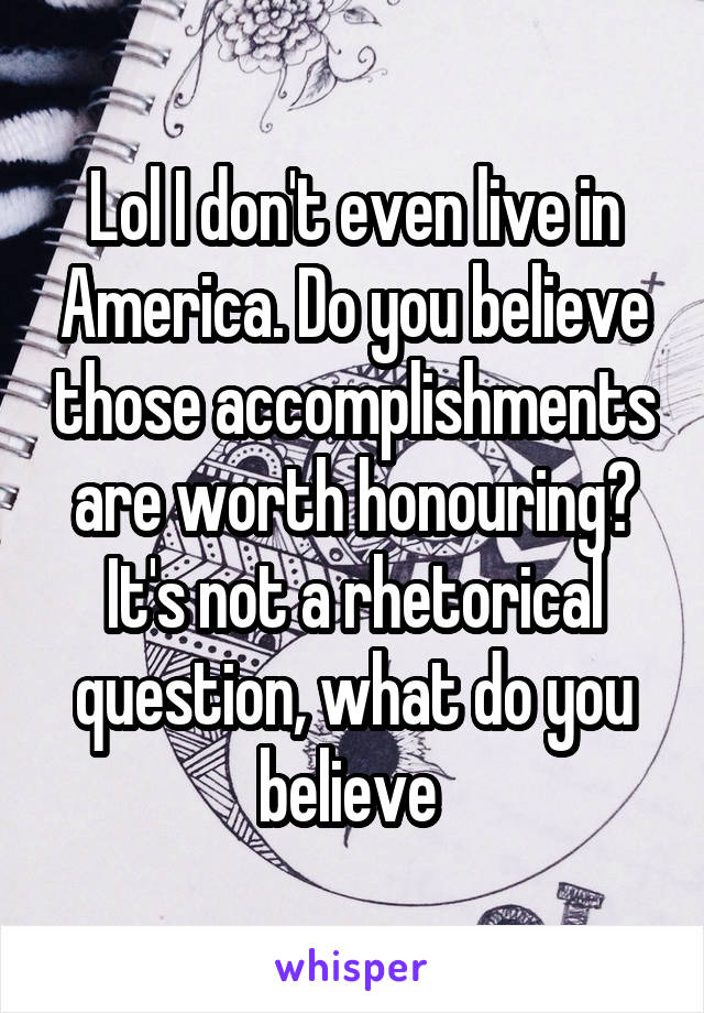 Lol I don't even live in America. Do you believe those accomplishments are worth honouring? It's not a rhetorical question, what do you believe 