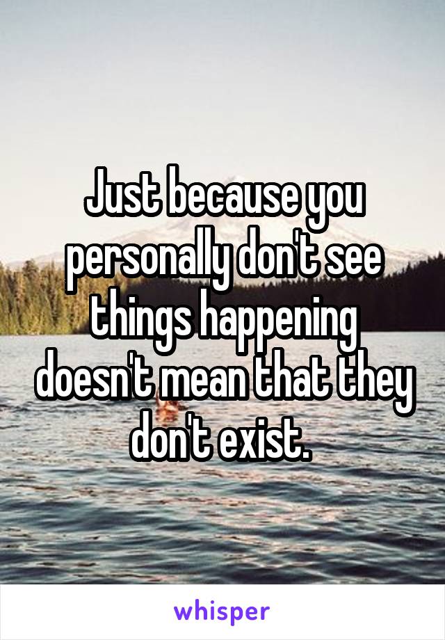 Just because you personally don't see things happening doesn't mean that they don't exist. 