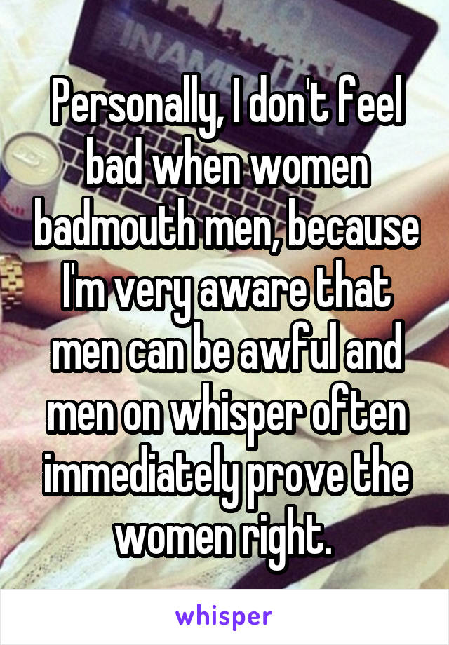 Personally, I don't feel bad when women badmouth men, because I'm very aware that men can be awful and men on whisper often immediately prove the women right. 