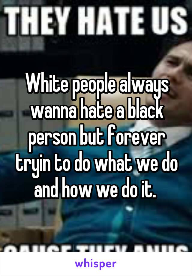 White people always wanna hate a black person but forever tryin to do what we do and how we do it. 