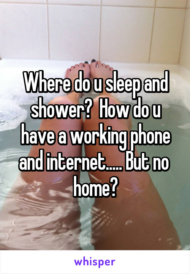 Where do u sleep and shower?  How do u have a working phone and internet..... But no  home?