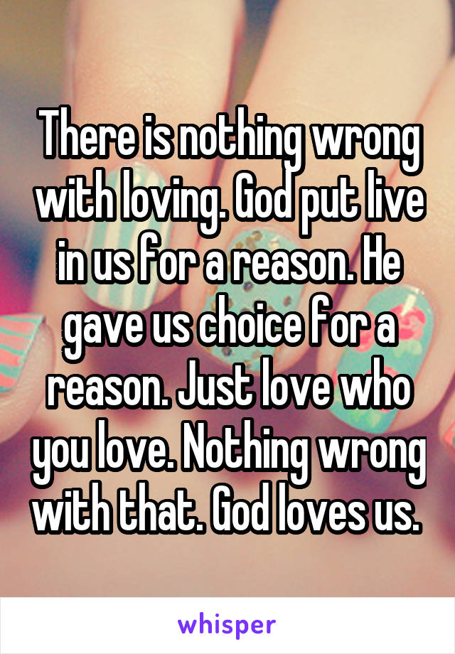 There is nothing wrong with loving. God put live in us for a reason. He gave us choice for a reason. Just love who you love. Nothing wrong with that. God loves us. 