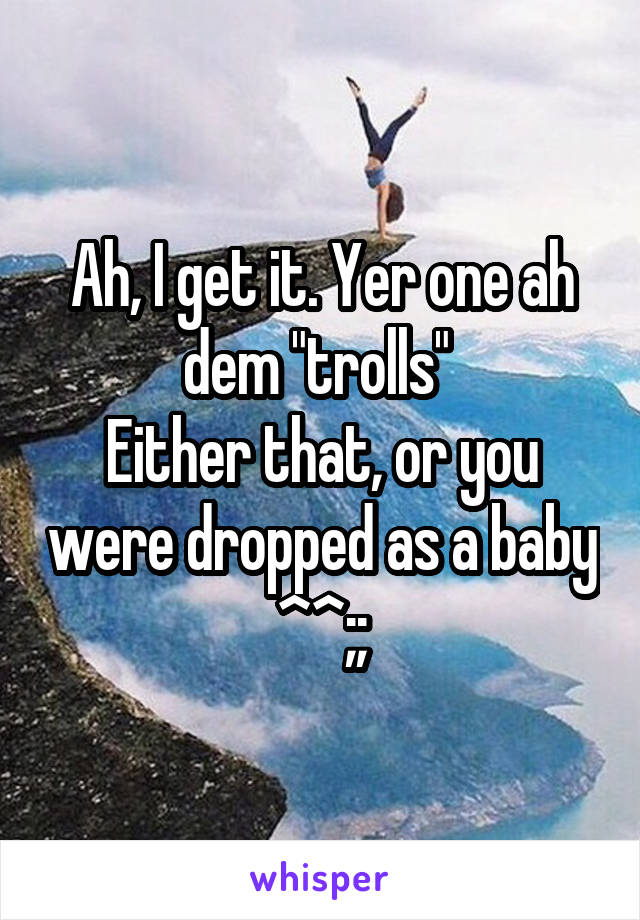 Ah, I get it. Yer one ah dem "trolls" 
Either that, or you were dropped as a baby ^^;;