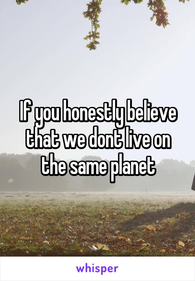 If you honestly believe that we dont live on the same planet