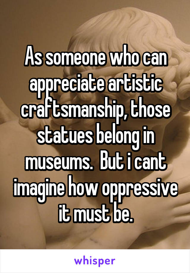 As someone who can appreciate artistic craftsmanship, those statues belong in museums.  But i cant imagine how oppressive it must be.