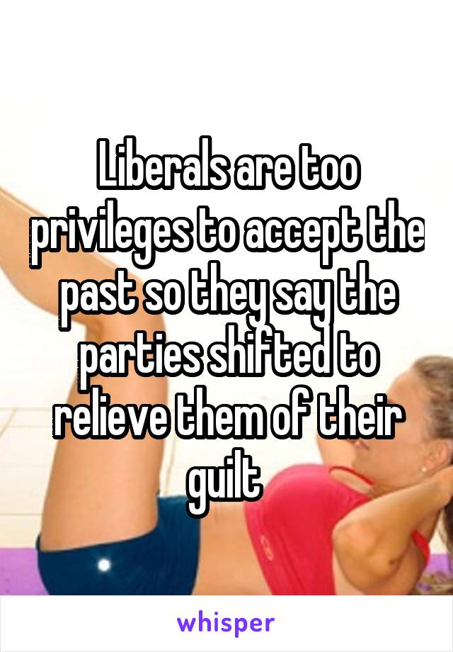 Liberals are too privileges to accept the past so they say the parties shifted to relieve them of their guilt 