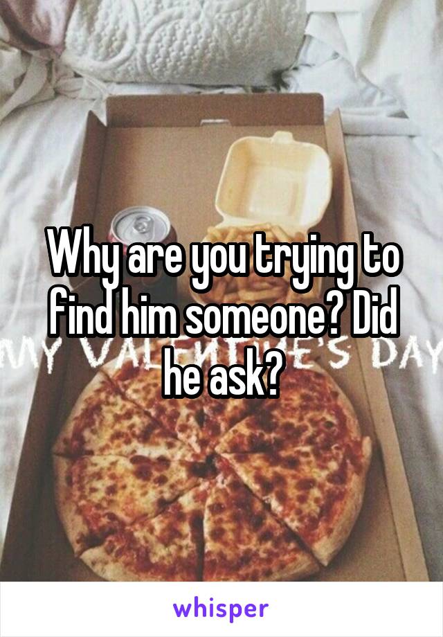 Why are you trying to find him someone? Did he ask?