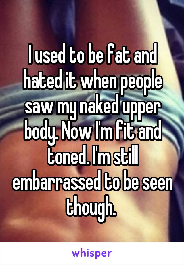 I used to be fat and hated it when people saw my naked upper body. Now I'm fit and toned. I'm still embarrassed to be seen though. 