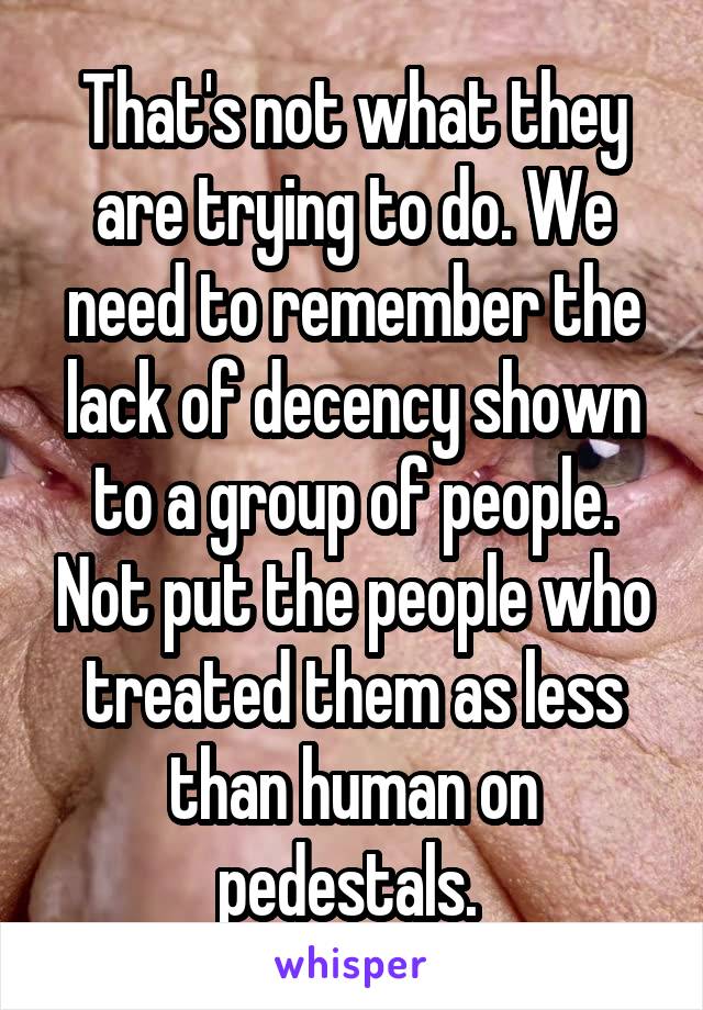 That's not what they are trying to do. We need to remember the lack of decency shown to a group of people. Not put the people who treated them as less than human on pedestals. 
