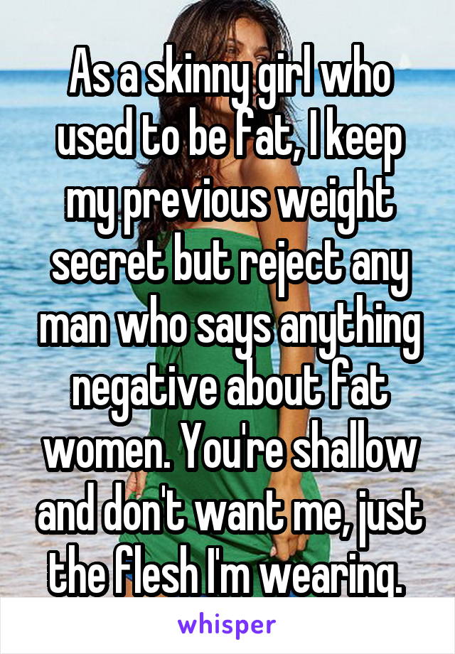 As a skinny girl who used to be fat, I keep my previous weight secret but reject any man who says anything negative about fat women. You're shallow and don't want me, just the flesh I'm wearing. 