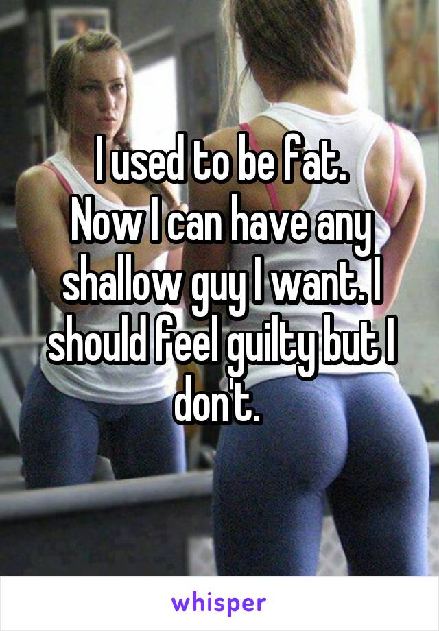 I used to be fat.
Now I can have any shallow guy I want. I should feel guilty but I don't. 
