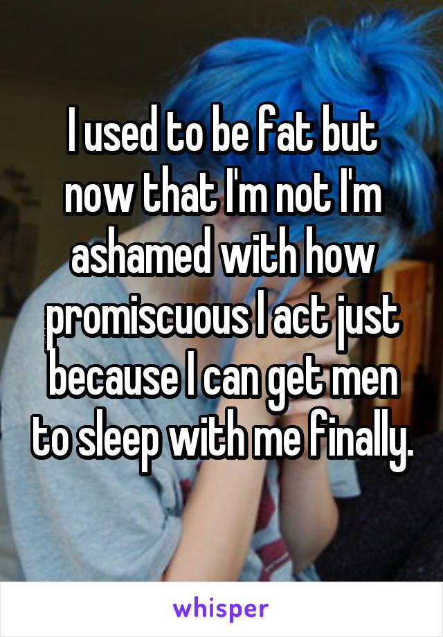I used to be fat but now that I'm not I'm ashamed with how promiscuous I act just because I can get men to sleep with me finally. 